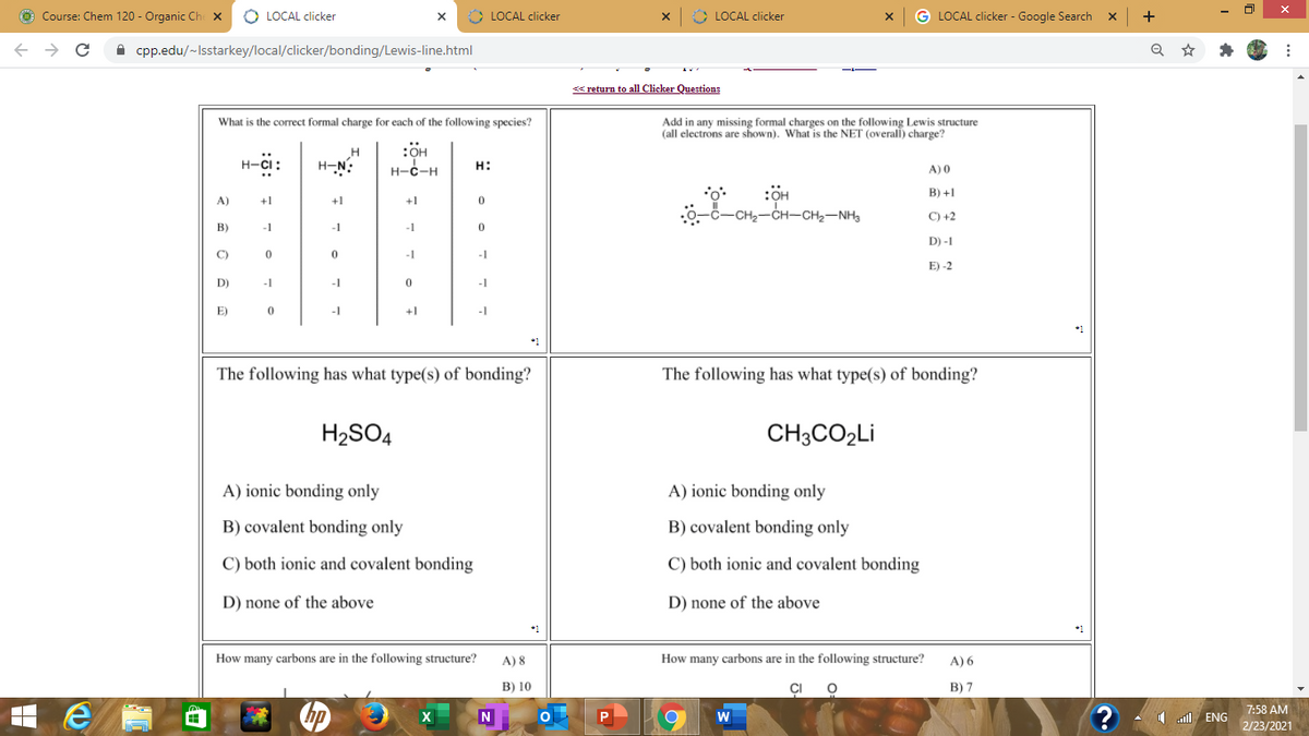 O Course: Chem 120 - Organic Ch x
O LOCAL clicker
* LOCAL clicker
> LOCAL clicker
G LOCAL clicker - Google Search x
+
->
A cpp.edu/-Isstarkey/local/clicker/bonding/Lewis-line.html
< return to all Clicker Questions
What is the correct formal charge for each of the following species?
Add in any missing formal charges on the following Lewis structure
(all electrons are shown). What is the NET (overall) charge?
:OH
н-с-н
H
H-CI:
H-N:
H:
A) 0
:OH
B) +1
A)
+1
+1
+1
-CH2-CH-CH2-NH3
C) +2
B)
-1
-1
-1
D) -1
C)
-1
E) -2
D)
-1
-1
-1
E)
-1
+1
-I
*1
The following has what type(s) of bonding?
The following has what type(s) of bonding?
H2SO4
CH3CO2LI
A) ionic bonding only
A) ionic bonding only
B) covalent bonding only
B) covalent bonding only
C) both ionic and covalent bonding
C) both ionic and covalent bonding
D) none of the above
D) none of the above
*1
How many carbons are in the following structure?
A) 8
How many carbons are in the following structure?
A) 6
B) 10
CI
В) 7
7:58 AM
W
1 ENG
2/23/2021
