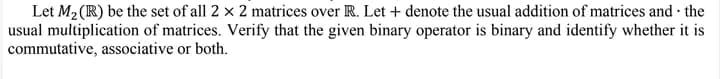 Let M₂ (R) be the set of all 2 x 2 matrices over R. Let + denote the usual addition of matrices and the
usual multiplication of matrices. Verify that the given binary operator is binary and identify whether it is
commutative, associative or both.