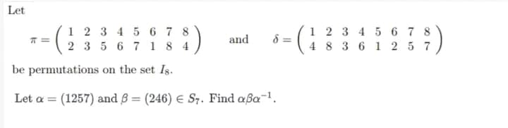 Let
1 2 3 4 5 6 7 8
2 3 5 6 7 1 8 4
:)
1 2 3 4 5 6 7 8
4 8 3 6 1 2 5 7
and
8 =
be permutations on the set Is.
Let a = (1257) and B = (246) E S7. Find aßa-1.
