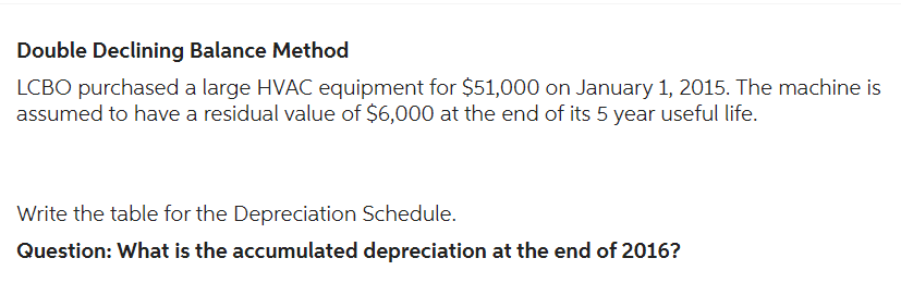 Double Declining Balance Method
LCBO purchased a large HVAC equipment for $51,000 on January 1, 2015. The machine is
assumed to have a residual value of $6,000 at the end of its 5 year useful life.
Write the table for the Depreciation Schedule.
Question: What is the accumulated depreciation at the end of 2016?