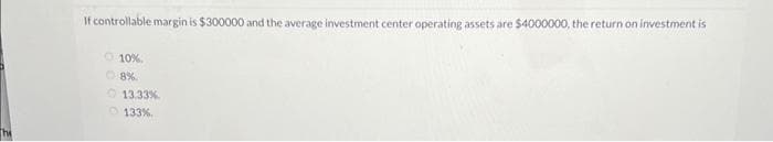 If controllable margin is $300000 and the average investment center operating assets are $4000000, the return on investment is
10%
Ⓒ8%
13.33%
133 %.