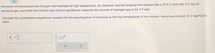 **Problem Statement:**

Ammonia will decompose into nitrogen and hydrogen at high temperature. An industrial chemist studying this reaction fills a 25.0 L tank with 2.3 mol of ammonia gas, and when the mixture has come to equilibrium measures the amount of hydrogen gas to be 2.4 mol.

Calculate the concentration equilibrium constant for the decomposition of ammonia at the final temperature of the mixture. Round your answer to 2 significant digits.

**Solution:**

\[ K_c = \_\_\_ \]

**Explanation:**

In this problem, we are asked to calculate the concentration equilibrium constant \( K_c \) for the decomposition reaction of ammonia (\( \text{NH}_3 \)) into nitrogen (\( \text{N}_2 \)) and hydrogen (\( \text{H}_2 \)). To solve this, we need to use the initial and equilibrium amounts of the substances involved to find the concentrations and then apply these values in the expression for the equilibrium constant \( K_c \).

Ensure to use the provided volume of the tank to convert molar amounts to concentrations:
- Volume of the tank = 25.0 L
- Initial moles of \(\text{NH}_3\) = 2.3 mol
- Equilibrium moles of \(\text{H}_2\) = 2.4 mol

Using these values, you can calculate the equilibrium concentrations and then determine the equilibrium constant \( K_c \). Please derive the full solution, calculating step-by-step to find the value of \( K_c \).