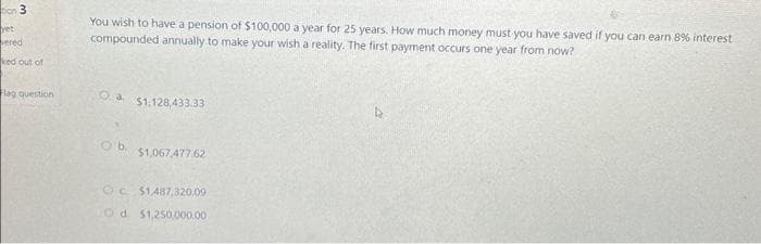 **Effective Financial Planning: Calculating Required Savings for a Pension**

**Question:**

You wish to have a pension of $100,000 a year for 25 years. How much money must you have saved if you can earn 8% interest compounded annually to make your wish a reality? The first payment occurs one year from now.

**Options:**
- a. $1,128,433.33
- b. $1,067,477.62
- c. $1,487,320.09
- d. $1,250,000.00

**Explanation:**

To determine how much money you need to save to receive $100,000 annually for 25 years with an 8% annual interest rate, we use the present value of an annuity formula. This calculation takes into account the future payments and discounts them back to their present value, considering the compound interest rate. 

When calculating the present value (PV) of an annuity, the formula is:

\[ PV = P \times \left(1 - \left(1 + r\right)^{-n}\right) / r \]

Where:
- \(P\) is the annual payment ($100,000).
- \(r\) is the annual interest rate (0.08).
- \(n\) is the number of years (25).

Inserting the values, you can determine the correct amount needed. 

Choose the correct option from above based on your evaluation and ensure your financial plan meets your future needs.