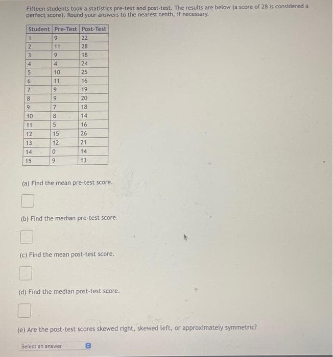 Fifteen students took a statistics pre-test and post-test. The results are below (a score of 28 is considered a
perfect score). Round your answers to the nearest tenth, if necessary.
Student Pre-Test Post-Test
1
2
3
4
5
6
7
8
9
10
11
12
13
14
15
9
11
9
4
10
11
9
9
7
8
5
15
12
0
9
22
28
18
24
25
16.
19
20
18
14
16
26
21
14
13
(a) Find the mean pre-test score.
(b) Find the median pre-test score.
(c) Find the mean post-test score.
Select an answer
(d) Find the median post-test score.
(e) Are the post-test scores skewed right, skewed left, or approximately symmetric?