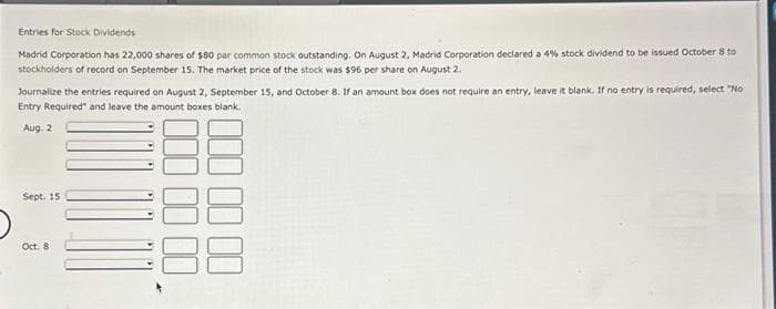 **Entries for Stock Dividends**

Madrid Corporation has 22,000 shares of $80 par common stock outstanding. On August 2, Madrid Corporation declared a 4% stock dividend to be issued October 8 to stockholders of record on September 15. The market price of the stock was $96 per share on August 2.

Journalize the entries required on August 2, September 15, and October 8. If an amount box does not require an entry, leave it blank. If no entry is required, select "No Entry Required" and leave the amount boxes blank.

**Date: August 2**

\[
\begin{array}{l|c|r}
\text{Accounts} & \text{Debit} & \text{Credit} \\
\hline
\text{Stock Dividends} & & \\
\text{Common Stock Dividends Distributable} & & \\
\text{Paid-in Capital in Excess of Par Common Stock} &
\end{array}
\]

**Date: September 15**

\[
\begin{array}{l|c|r}
\text{Accounts} & \text{Debit} & \text{Credit} \\
\hline
\text{No Entry Required} &&
\end{array}
\]

**Date: October 8**

\[
\begin{array}{l|c|r}
\text{Accounts} & \text{Debit} & \text{Credit} \\
\hline
\text{Common Stock Dividends Distributable} & & \\
\text{Common Stock} & & \\
\end{array}
\]

(Note: Fill in the amounts corresponding to each entry based on the provided details.)

*Explanation:*
- **Graphically**: There are no graphs or diagrams accompanying the text.
- **Detailed Explanation**: This text outlines the process of recording stock dividend transactions in a company’s journal. It covers key dates and actions, such as the declaration of dividends, the record date, and the distribution date. The placeholders for account names and debit/credit amounts should be filled in based on the specific stock dividend information provided:
  - **Stock Dividends** -> It represents a portion of a company's earnings assigned to its shareholders in the form of additional shares.
  - **Common Stock Dividends Distributable** -> It's a liability account used to record