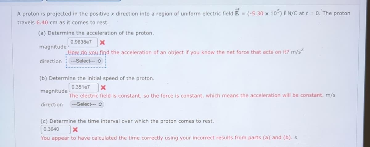 ### Physics Problem: Proton in a Uniform Electric Field

A proton is projected in the positive x direction into a region of uniform electric field \(\vec{E} = (-5.30 \times 10^5 \vec{i}) \ \text{N/C}\) at \(t = 0\). The proton travels 6.40 cm as it comes to rest.

#### (a) Determine the acceleration of the proton.
- **Magnitude:**
  - Attempt: \(0.9638 \times 10^7 \ \text{m/s}^2\)
  - Feedback: How do you find the acceleration of an object if you know the net force that acts on it?
- **Direction:**
  - Selection needed

#### (b) Determine the initial speed of the proton.
- **Magnitude:**
  - Attempt: \(0.351 \times 10^7 \ \text{m/s}\)
  - Feedback: The electric field is constant, so the force is constant, which means the acceleration will be constant.
- **Direction:**
  - Selection needed

#### (c) Determine the time interval over which the proton comes to rest.
- **Time Interval:**
  - Attempt: \(0.3640 \ \text{s}\)
  - Feedback: You appear to have calculated the time correctly using your incorrect results from parts (a) and (b). 

### Explanation of the Steps Involved:
1. **Acceleration Calculation:**
   - To find the acceleration (\(a\)), use the equation derived from Newton's second law:
     \[
     F = ma
     \]
     Here, \(F\) is the force on the proton due to the electric field \( \vec{E} \), and \(m\) is the mass of the proton.
     The force \( F \) can be calculated as:
     \[
     F = qE
     \]
     where \( q \) is the charge of the proton (\(1.602 \times 10^{-19} \ \text{C}\)).
     Therefore:
     \[
     a = \frac{F}{m} = \frac{qE}{m}
     \]

2. **Initial Speed Calculation:**
   - To find the initial speed (\(v_0\)), use the kinematic equation:
     \[
     v_f^2 = v_0^2