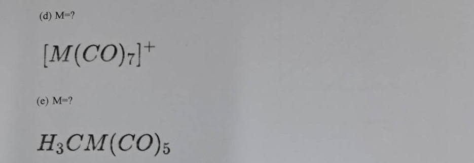 ### Exercises: Determine the Metal in Coordination Complexes
In the following exercises, identify the metal (M) in each coordination complex:

1. **(d)** \( M = ? \)
   \[
   [M(CO)_7]^+
   \]
2. **(e)** \( M = ? \)
   \[
   H_3CM(CO)_5
   \]

### Explanation:
These exercises involve coordination complexes where a central metal atom (M) is bonded to several carbonyl (CO) ligands. In exercise (d), the charged complex suggests the metal forms a cationic species when coordinated with seven CO ligands. Meanwhile, exercise (e) involves a neutral complex with five carbonyl ligands and a methyl (H₃C) group attached to the metal center.

Students are required to deduce the identity of the metal (M) based on the given formulas of these coordination compounds. The coordination number and charge, along with knowledge of common metal carbonyl complexes, will be instrumental in solving these exercises.