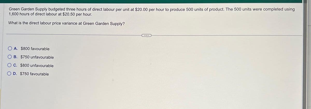 Green Garden Supply budgeted three hours of direct labour per unit at $20.00 per hour to produce 500 units of product. The 500 units were completed using
1,600 hours of direct labour at $20.50 per hour.
What is the direct labour price variance at Green Garden Supply?
A. $800 favourable
B. $750 unfavourable
OC. $800 unfavourable
D. $750 favourable