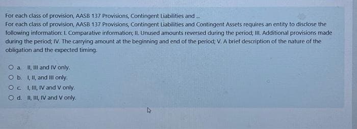 For each class of provision, AASB 137 Provisions, Contingent Liabilities and...
For each class of provision, AASB 137 Provisions, Contingent Liabilities and Contingent Assets requires an entity to disclose the
following information: I. Comparative information; II. Unused amounts reversed during the period; III. Additional provisions made
during the period; IV. The carrying amount at the beginning and end of the period; V. A brief description of the nature of the
obligation and the expected timing.
O a. II, III and IV only.
O b.
I, II, and III only.
OC
I, III, IV and V only.
O d. II, III, IV and V only.