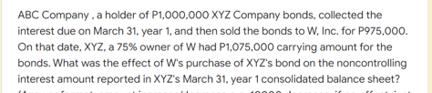 ABC Company , a holder of P1,000,000 XYZ Company bonds, collected the
interest due on March 31, year 1, and then sold the bonds to W, Inc. for P975,000.
On that date, XYZ, a 75% owner of W had P1,075,000 carrying amount for the
bonds. What was the effect of W's purchase of XYZ's bond on the noncontrolling
interest amount reported in XYZ's March 31, year 1 consolidated balance sheet?
