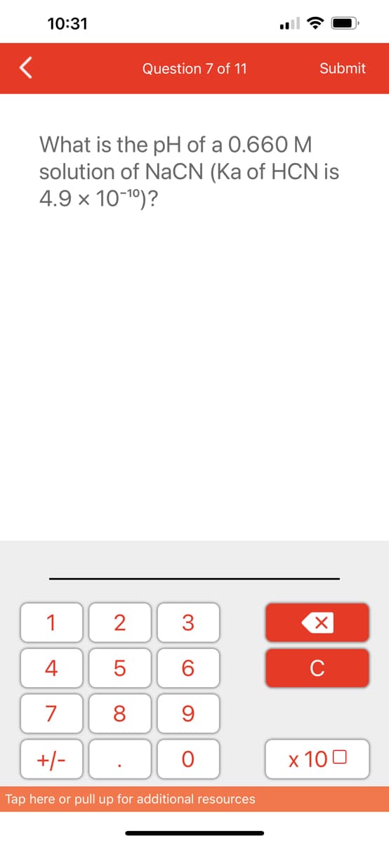 <
10:31
1
4
7
+/-
What is the pH of a 0.660 M
solution of NaCN (Ka of HCN is
4.9 × 10-¹⁰)?
2
5
8
Question 7 of 11
.
3
60
9
O
Submit
Tap here or pull up for additional resources
XU
x 100