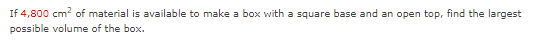 If 4,800 cm? of material is available to make a box with a square base and an open top, find the largest
possible volume of the box.
