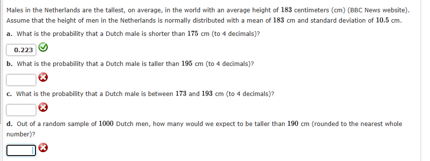 Males in the Netherlands are the tallest, on average, in the world with an average height of 183 centimeters (cm) (BBC News website).
Assume that the height of men in the Netherlands is normally distributed with a mean of 183 cm and standard deviation of 10.5 cm.
a. What is the probability that a Dutch male is shorter than 175 cm (to 4 decimals)?
0.223
b. What is the probability that a Dutch male is taller than 195 cm (to 4 decimals)?
c. What is the probability that a Dutch male is between 173 and 193 cm (to 4 decimals)?
d. Out of a random sample of 1000 Dutch men, how many would we expect to be taller than 190 cm (rounded to the nearest whole
number)?