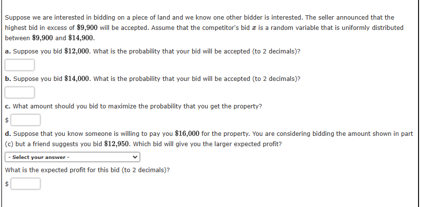 Suppose we are interested in bidding on a piece of land and we know one other bidder is interested. The seller announced that the
highest bid in excess of $9,900 will be accepted. Assume that the competitor's bid is a random variable that is uniformly distributed
between $9,900 and $14,900.
a. Suppose you bid $12,000. What is the probability that your bid will be accepted (to 2 decimals)?
b. Suppose you bid $14,000. What is the probability that your bid will be accepted (to 2 decimals)?
c. What amount should you bid to maximize the probability that you get the property?
$
d. Suppose that you know someone is willing to pay you $16,000 for the property. You are considering bidding the amount shown in part
(c) but a friend suggests you bid $12,950. Which bid will give you the larger expected profit?
- Select your answer -
What is the expected profit for this bid (to 2 decimals)?