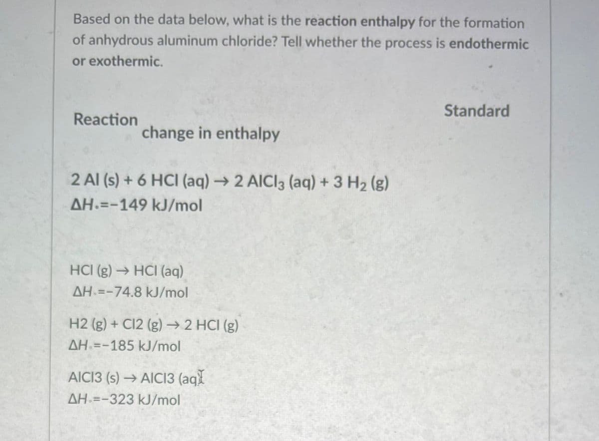 Based on the data below, what is the reaction enthalpy for the formation
of anhydrous aluminum chloride? Tell whether the process is endothermic
or exothermic.
Standard
Reaction
change in enthalpy
2 Al (s) + 6 HCI (aq) →2 AICI3 (aq) +3 H2 (g)
AH =-149 kJ/mol
HCI (g) → HCI (aq)
AH =-74.8 kJ/mol
H2 (g) + C12 (g) →2 HCI (g)
AH =-185 kJ/mol
AICI3 (s) → AICI3 (aq
AH =-323 kJ/mol
