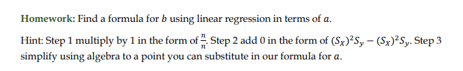 Homework: Find a formula for b using linear regression in terms of a.
Hint: Step 1 multiply by 1 in the form of . Step 2 add 0 in the form of (Sx)²Sy – (Sx)²Sy. Step 3
simplify using algebra to a point you can substitute in our formula for a.
