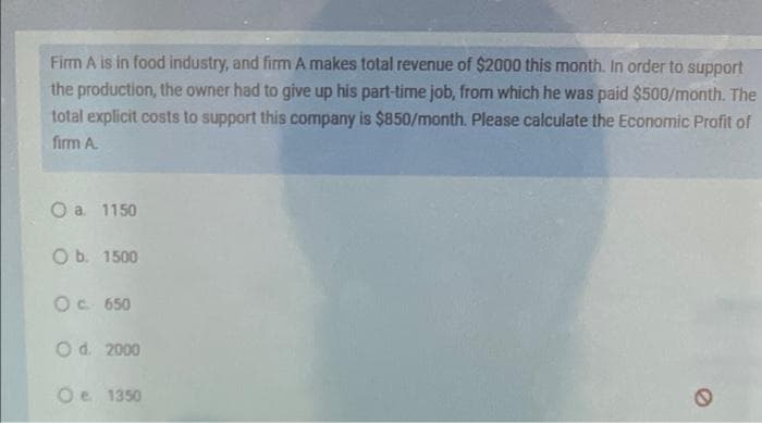 Firm A is in food industry, and firm A makes total revenue of $2000 this month. In order to support
the production, the owner had to give up his part-time job, from which he was paid $500/month. The
total explicit costs to support this company is $850/month. Please calculate the Economic Profit of
firm A.
O a. 1150
O b. 1500
O c. 650
O d. 2000
O e
1350