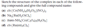 Sketch the structure of the complex in each of the follow-
ing compounds and give the full compound name:
(a) cis-[Co(NH3)4(H,O),](NO;)2
(b) Na,[Ru(H,O)Cl5]
(c) trans-NH4[Co(C;04)2(H2O)z]
(d) cis-[Ru(en);Cl2]
