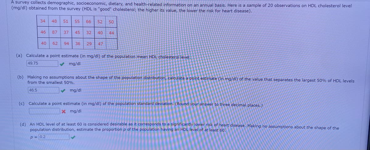 A survey collects demographic, socioeconomic, dietary, and health-related information on an annual basis. Here is a sample of 20 observations on HDL cholesterol level
(mg/dl) obtained from the survey (HDL is "good" cholesterol; the higher its value, the lower the risk for heart disease).
34
46
40
48 51 55 66 52 50
87 37 45
32 40 44
62 94 36 29 47
(a) Calculate a point estimate (in mg/dl) of the population mean HDL cholesterol level.
49.75
✔ mg/dl
(b) Making no assumptions about the shape of the population distribution, calculate a point estimate (in mg/dl) of the value that separates the largest 50% of HDL levels
from the smallest 50%.
46.5
✔ mg/dl
(c) Calculate a point estimate (in mg/dl) of the population standard deviation. (Round your answer to three decimal places.)
x mg/dl
(d) An HDL level of at least 60 is considered desirable as it corresponds to a significantly lower risk of heart disease. Making no assumptions about the shape of the
population distribution, estimate the proportion p of the population having an HDL level of at least 60.
p = 0.2