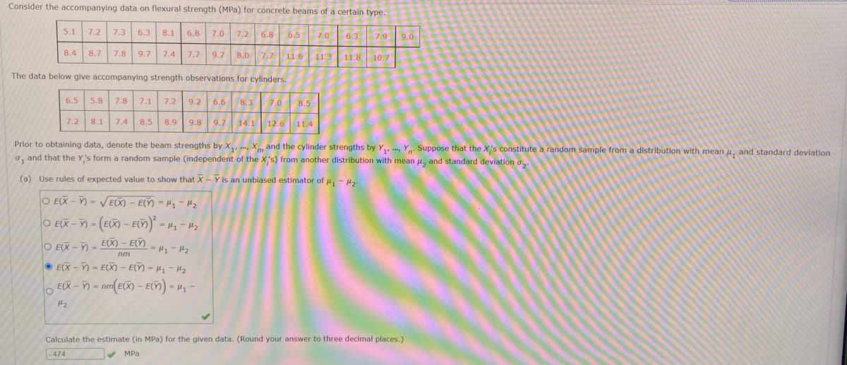 Consider the accompanying data on flexural strength (MPa) for concrete beams of a certain type.
6.8 7.0 7.2 6.8
8.4 8.7 7.8 9.7 7.4 7.7 9.7 8.0 7.7 11.6
The data below give accompanying strength observations for cylinders.
5.1
O
7.2
7.3 6.3 8.1
6.5 5.8 7.8 7.1 7.2 9.2 6.6 8.3
7.2 8.1 7.4 8.5 8.9 9.8 9.7 14.1
O E(X-Y)=√E(X) - E(X)=H₁-H₂
O EX-- (EX-EM)²-1₂-1₂
O E(X)=E(X) - E()
=H₁-H₂
nm
E(X-Y)= E(X) - E(Y) = H₁ - 1₂
E(X-= nm (EX) - E() -μ₁-
1₂
6.5
***
7.0 8.5
12.6 11.4
7.0 6.3 7.9
Prior to obtaining data, denote the beam strengths by X₁, Xm and the cylinder strengths by Y₁, Y Suppose that the X's constitute a random sample from a distribution with mean , and standard deviation
o, and that the Y's form a random sample (independent of the X's) from another distribution with mean , and standard deviation a
%1
(a) Use rules of expected value to show that X - Y is an unbiased estimator of #₁ - 2.
11.3
11.8 10.7
9.0
Calculate the estimate (in MPa) for the given data. (Round your answer to three decimal places.)
-474
✓
MPa