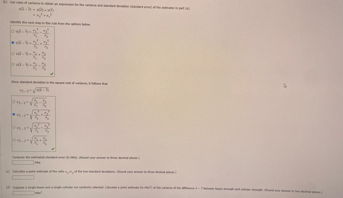 (b) Use rules of variance to obtain an expression for the variance and standard deviation (standard error) of the estimator in part (a).
v(x)=(x+v
= 0x² +0,²
Identify the next step in this rule from the options below.
OVX-5 đi t
0₁
VX-1+ °2²
7₂ ₂
OVX-1 + 2
1 7₂
7₂
OV--1-2
71 7₂
Since standard deviation is the square root of variance, it follows that
-√x-
V
Oox-
n₁
7₂
10₁ ²0₂ ²
Oox-₁₂
Oox-1
2
01 02
n₁ ₂
Compute the estimated standard error (in MPa). (Round your answer to three decimal places.)
MPa
(c) Calculate a point estimate of the ratio ₁/₂ of the two standard deviations. (Round your answer
three decimal places.)
4
(d) Suppose a single beam and a single cylinder are randomly selected. Calculate a point estimate (in MPa2) of the variance of the difference X - Y between beam strength and cylinder strength. (Round your answer to two decimal places.)
MPa2