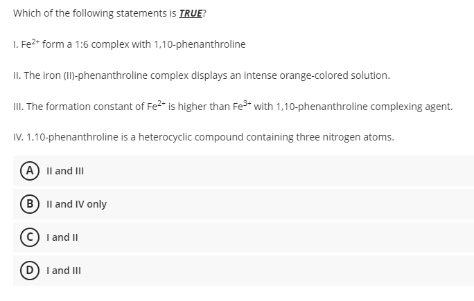 Which of the following statements is TRUE?
1. Fe²+ form a 1:6 complex with 1,10-phenanthroline
II. The iron (II)-phenanthroline complex displays an intense orange-colored solution.
III. The formation constant of Fe²+ is higher than Fe³+ with 1,10-phenanthroline complexing agent.
IV. 1,10-phenanthroline is a heterocyclic compound containing three nitrogen atoms.
A) II and III
B) II and IV only
C) I and II
D) I and III