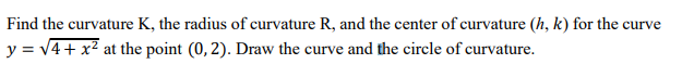 Find the curvature K, the radius of curvature R, and the center of curvature (h, k) for the curve
y = v4+ x² at the point (0, 2). Draw the curve and the circle of curvature.
