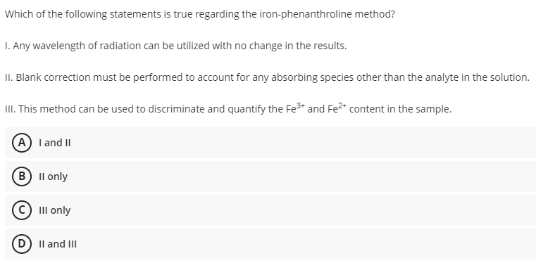 Which of the following statements is true regarding the iron-phenanthroline method?
I. Any wavelength of radiation can be utilized with no change in the results.
II. Blank correction must be performed to account for any absorbing species other than the analyte in the solution.
III. This method can be used to discriminate and quantify the Fe³+ and Fe²+ content in the sample.
(A) I and II
B) II only
Ⓒ III only
D) II and III