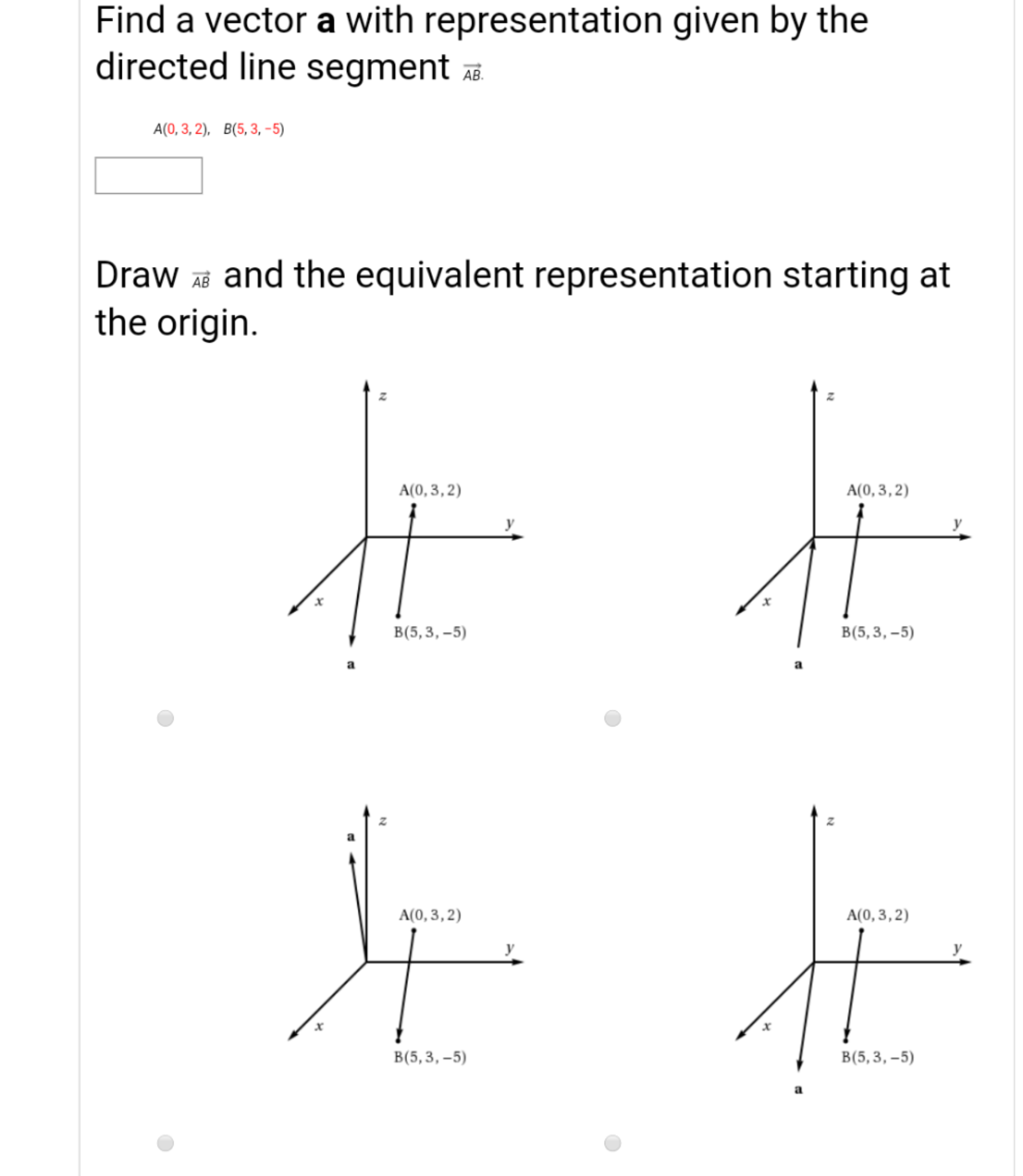 Find a vector a with representation given by the
directed line segment E
A(0, 3, 2), B(5,3, -5)
Draw and the equivalent representation starting at
the origin.
