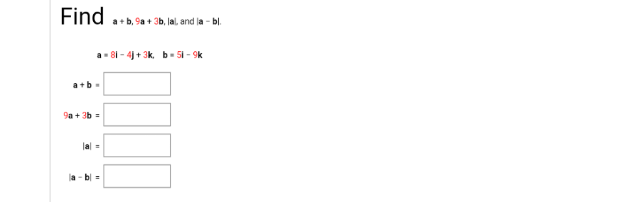 Find
a + b, 9a + 3b, Jal, and la - bl.
a = 8i – 4j + 3k, b = 5i – 9k
a+b =
9a + 3b =
lal =
la - b| =
