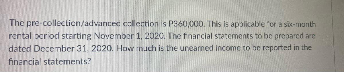 The pre-collection/advanced collection is P360,000. This is applicable for a six-month
rental period starting November 1, 2020. The financial statements to be prepared are
dated December 31, 2020. How much is the unearned income to be reported in the
financial statements?
