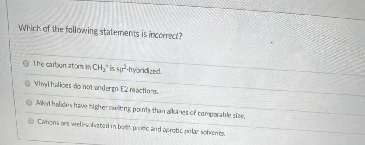 Which of the following statements is incorrect?
The carbon atom in CH3* is sp2-hybridized.
Vinyl halides do not undergo E2 reactions.
Alkyl halides have higher melting points than alkanes of comparable size.
Cations are well-solvated in both protic and aprotic polar solvents.
