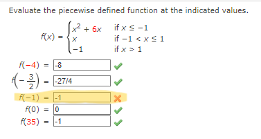 Evaluate the piecewise defined function at the indicated values.
x² + 6x
if x < -1
if -1 < x≤ 1
if x > 1
f(x)
=
f(-4) = -8
3
(− ³) = -27/4
-1
f(-1)
f(0) = 0
f(35)
-1
=
-1