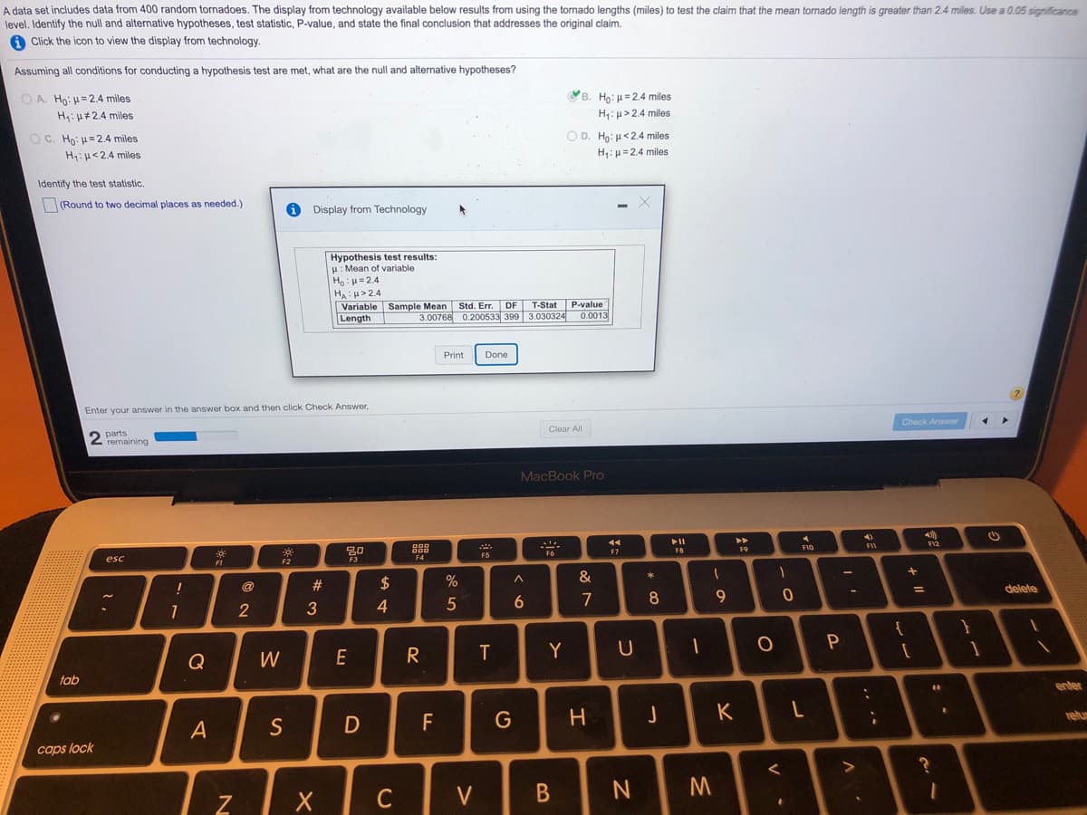 A data set includes data from 400 random tornadoes. The display from technology available below results from using the tornado lengths (miles) to test the claim that the mean tornado length is greater than 2.4 miles. Use a 0.05 significance
level. Identify the null and alternative hypotheses, test statistic, P-value, and state the final conclusion that addresses the original claim.
A Click the icon to view the display from technology
Assuming all conditions for conducting a hypothesis test are met, what are the null and alternative hypotheses?
O A. Ho: H=2.4 miles
B. Ho: =2.4 miles
H:H#2.4 miles
H:u>2.4 miles
O C. Ho: H=2.4 miles
O D. Ho: µ<2.4 miles
H: u<2.4 miles
H:u=2.4 miles
Identify the test statistic.
|(Round to two decimal places as needed.)
Display from Technology
Hypothesis test results:
H: Mean of variable
Ho:H=2.4
HA:>2.4
Variable Sample Mean Std. Err. DF
Length
T-Stat P-value
3.00768 0.200533 399 3.030324 0.0013
Print
Done
Enter your answer in the answer box and then click Check Answer,
Check Answer
Clear All
parts
remaining
MacBook Pro
44
F11
30
88
F7
F8
F9
F5
F6
esc
FI
F2
F3
F4
&
23
$
delete
4
5
7
2
{
W
E
R
Y
tab
enter
K
relu
A
F
caps lock
C
V
+ II
