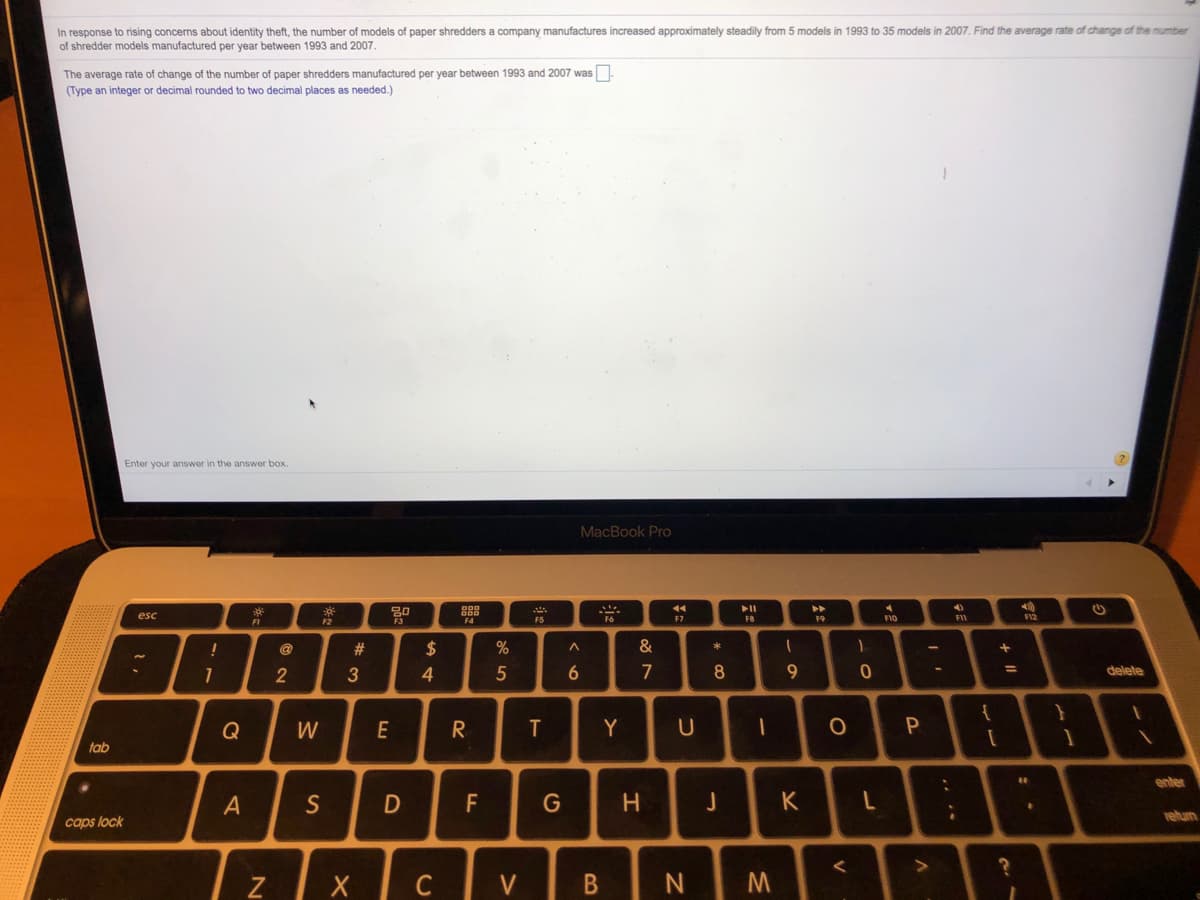 In response to rising concerns about identity theft, the number of models of paper shredders a company manufactures increased approximately steadily from 5 models in 1993 to 35 models in 2007. Find the average rate of change of the number
of shredder models manufactured per year between 1993 and 2007.
The average rate of change of the number of paper shredders manufactured per year between 1993 and 2007 was
(Type an integer or decimal rounded to two decimal places as needed.)
Enter your answer in the answer box.
MacBook Pro
esc
F7
F8
F9
F1O
F12
F2
F5
@
#
$
&
3
4.
7
8
delete
Q
W
E
R
Y
tab
enter
S
F
G
H.
K
rehum
caps lock
Z
C
V
