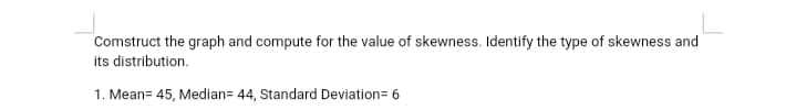 Comstruct the graph and compute for the value of skewness. Identify the type of skewness and
its distribution.
1. Mean= 45, Median= 44, Standard Deviation=6