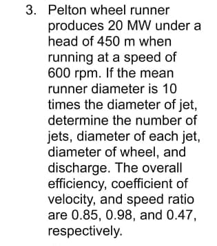 3. Pelton wheel runner
produces 20 MW under a
head of 450 m when
running at a speed of
600 rpm. If the mean
runner diameter is 10
times the diameter of jet,
determine the number of
jets, diameter of each jet,
diameter of wheel, and
discharge. The overall
efficiency, coefficient of
velocity, and speed ratio
are 0.85, 0.98, and 0.47,
respectively.
