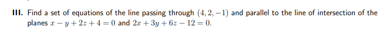 III. Find a set of equations of the line passing through (4,2,-1) and parallel to the line of intersection of the
planes x - y + 2x + 4 = 0 and 2x + 3y + 6z - 12 = 0.