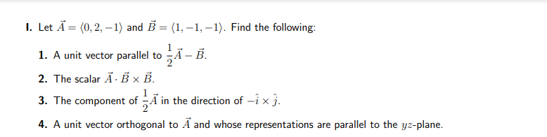 1. Let A = (0, 2, -1) and B = (1,-1,-1). Find the following:
1. A unit vector parallel I to A - B.
2. The scalar A. B x B.
3. The component of in the direction of -1× 3.
4. A unit vector orthogonal to A and whose representations are parallel to the yz-plane.