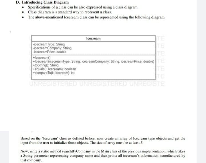 D. Introducing Class Diagram
• Specifications of a class can be also expressed using a class diagram.
• Class diagram is a standard way to represent a class.
• The above-mentioned Icecream class can be represented using the following diagram.
TE
TE
TE
Icecream
icecreamType: String
-icecreamCompany: String
-icecreamPrice: double
+Icecream)
+lcecream(icecreamType: String, icecreamCompany: String, icecreamPrice: double)E
+toString(): String
+equals(: Icecream): boolean
+compare To(l: Icecream): int
TE
TE
UNREGISTERED UNREGISTERED UNREGISTE
Based on the 'Icecream' class as defined before, now create an array of Icecream type objects and get the
input from the user to initialize those objects. The size of array must be at least 5.
Now, write a static method searchByCompany in the Main class of the previous implementation, which takes
a String parameter representing company name and then prints all icecream's information manufactured by
that company.
