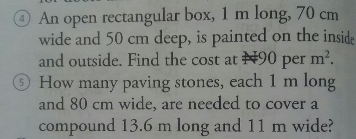 An open rectangular box, 1 m long, 70 cm
wide and 50 cm deep, is painted on the inside
and outside. Find the cost at N90 per m2.
© How many paving stones, each 1 m long
and 80 cm wide, are needed to cover a
compound 13.6 m long and 11 m wide?
