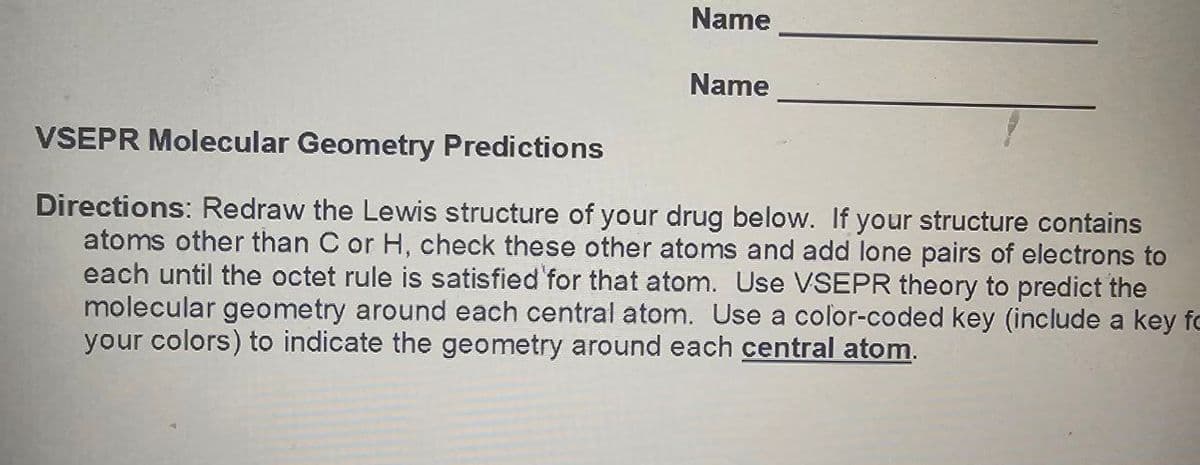 Name
Name
VSEPR Molecular Geometry Predictions
Directions: Redraw the Lewis structure of your drug below. If your structure contains
atoms other than C or H, check these other atoms and add lone pairs of electrons to
each until the octet rule is satisfied for that atom. Use VSEPR theory to predict the
molecular geometry around each central atom. Use a color-coded key (include a key fo
your colors) to indicate the geometry around each central atom.