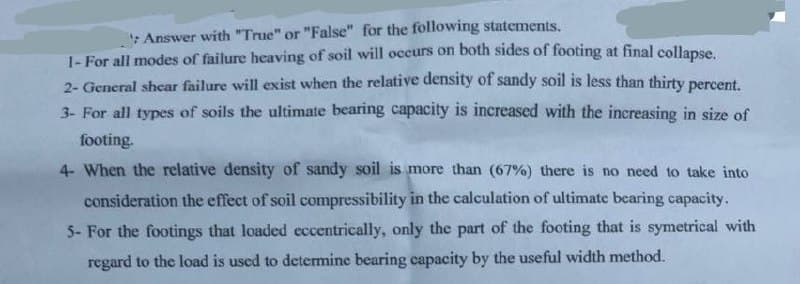 :Answer with "True" or "False" for the following statements.
1- For all modes of failure heaving of soil will occurs on both sides of footing at final collanse
2- General shcar failure will exist when the relative density of sandy soil is less than thirty percent
3- For all types of soils the ultimate bearing capacity is increased with the increasing in size of
footing.
4- When the relative density of sandy soil is more than (67%) there is no need to take into
consideration the effect of soil compressibility in the calculation of ultimate bearing capacity.
5- For the footings that loaded eccentrically, only the part of the footing that is symetrical with
regard to the load is used to determine bearing capacity by the useful width method.
