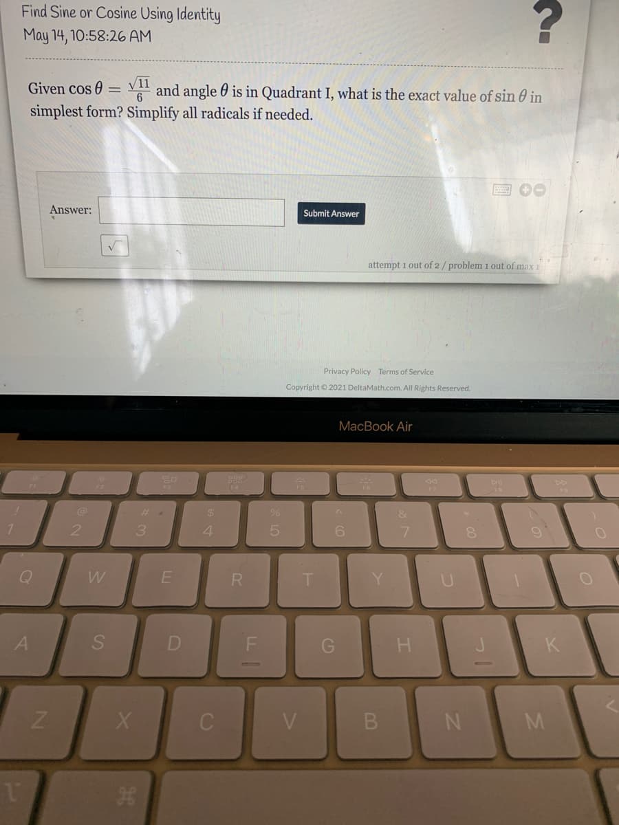 Find Sine or Cosine Using Identity
May 14, 10:58:26 AM
V11
Given cos 0 = V and angle 60 is in Quadrant I, what is the exact value of sin 0 in
simplest form? Simplify all radicals if needed.
6.
Answer:
Submit Answer
attempt 1 out of 2 / problem 1 out of max
Privacy Policy Terms of Service
Copyright © 2021 DeltaMath.com. All Rights Reserved.
MacBook Air
24
&
21
3
4.
7.
Q
W
Y.
S
H
K
V
M
B.
Co
