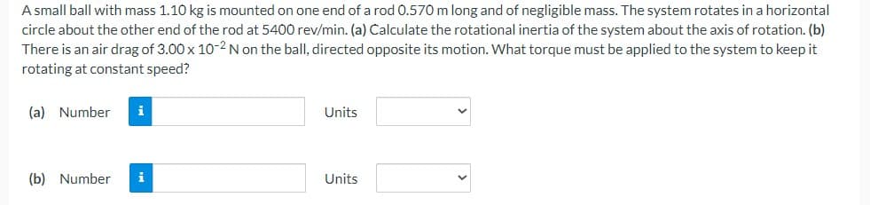 A small ball with mass 1.10 kg is mounted on one end of a rod 0.570 m long and of negligible mass. The system rotates in a horizontal
circle about the other end of the rod at 5400 rev/min. (a) Calculate the rotational inertia of the system about the axis of rotation. (b)
There is an air drag of 3.00 x 10-2 N on the ball, directed opposite its motion. What torque must be applied to the system to keep it
rotating at constant speed?
(a) Number i
(b) Number i
Units
Units