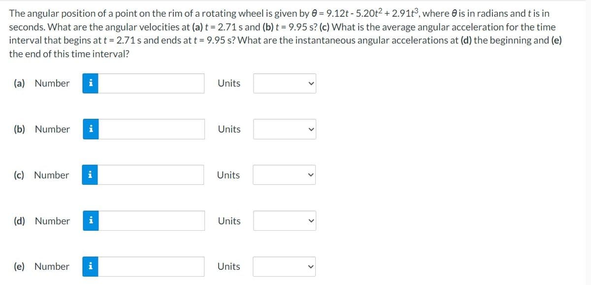 The angular position of a point on the rim of a rotating wheel is given by 0 = 9.12t -5.20t² + 2.91t³, where is in radians and t is in
seconds. What are the angular velocities at (a) t = 2.71 s and (b) t = 9.95 s? (c) What is the average angular acceleration for the time
interval that begins at t = 2.71 s and ends at t = 9.95 s? What are the instantaneous angular accelerations at (d) the beginning and (e)
the end of this time interval?
(a) Number
(b) Number i
(c) Number i
(d) Number i
(e) Number
i
Units
Units
Units
Units
Units