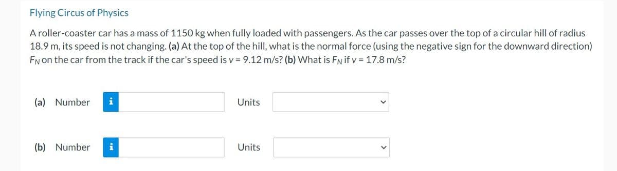 Flying Circus of Physics
A roller-coaster car has a mass of 1150 kg when fully loaded with passengers. As the car passes over the top of a circular hill of radius
18.9 m, its speed is not changing. (a) At the top of the hill, what is the normal force (using the negative sign for the downward direction)
FN on the car from the track if the car's speed is v= 9.12 m/s? (b) What is FN if v = 17.8 m/s?
(a) Number i
(b) Number i
Units
Units