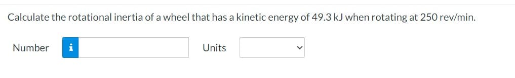 Calculate the rotational inertia of a wheel that has a kinetic energy of 49.3 kJ when rotating at 250 rev/min.
Number i
Units