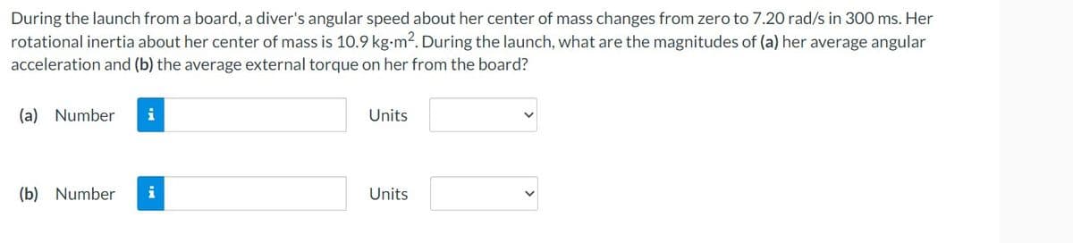 During the launch from a board, a diver's angular speed about her center of mass changes from zero to 7.20 rad/s in 300 ms. Her
rotational inertia about her center of mass is 10.9 kg-m². During the launch, what are the magnitudes of (a) her average angular
acceleration and (b) the average external torque on her from the board?
(a) Number
(b) Number i
Units
Units