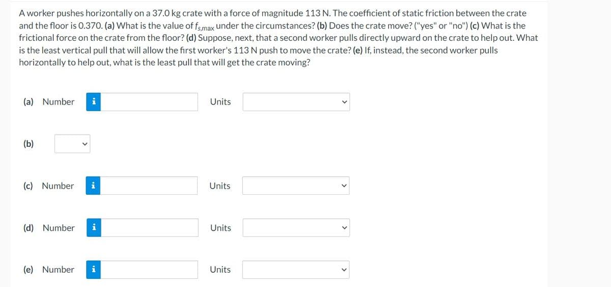 A worker pushes horizontally on a 37.0 kg crate with a force of magnitude 113 N. The coefficient of static friction between the crate
and the floor is 0.370. (a) What is the value of fs,max under the circumstances? (b) Does the crate move? ("yes" or "no") (c) What is the
frictional force on the crate from the floor? (d) Suppose, next, that a second worker pulls directly upward on the crate to help out. What
is the least vertical pull that will allow the first worker's 113 N push to move the crate? (e) If, instead, the second worker pulls
horizontally to help out, what is the least pull that will get the crate moving?
(a) Number i
(b)
(c) Number i
(d) Number i
(e) Number i
Units
Units
Units
Units